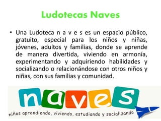 Ludotecas Naves
• Una Ludoteca n a v e s es un espacio público,
gratuito, especial para los niños y niñas,
jóvenes, adultos y familias, donde se aprende
de manera divertida, viviendo en armonía,
experimentando y adquiriendo habilidades y
socializando o relacionándose con otros niños y
niñas, con sus familias y comunidad.