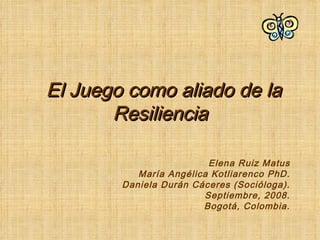El Juego como aliado de la Resiliencia Elena Ruiz Matus María Angélica Kotliarenco PhD. Daniela Durán Cáceres (Socióloga). Septiembre, 2008. Bogotá, Colombia. 