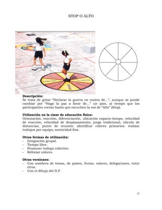 12
STOP O ALTO
Descripción:
Se trata de gritar “Declarar la guerra en contra de...”, aunque se puede
cambiar por “Hago la paz a favor de...” un país, al tiempo que los
participantes corran hasta que escuchen la voz de “Alto” (Stop).
Utilización en la clase de educación física:
Orientación, reacción, diferenciación, ubicación espacio-tiempo, velocidad
de reacción, velocidad de desplazamiento; juego tradicional; cálculo de
distancias; punto de reunión; identificar colores primarios; realizar
trabajos por equipo; motricidad fina.
Otras formas de utilización:
- Integración grupal.
- Tiempo libre.
- Promover trabajo colectivo.
- Reforzar colores.
Otras versiones:
- Con nombres de temas, de países, frutas, valores, delegaciones, entre
otros.
- Con el dibujo del D.F.
 