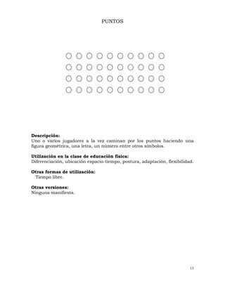 13
PUNTOS
Descripción:
Uno o varios jugadores a la vez caminan por los puntos haciendo una
figura geométrica, una letra, un número entre otros símbolos.
Utilización en la clase de educación física:
Diferenciación, ubicación espacio-tiempo, postura, adaptación, flexibilidad.
Otras formas de utilización:
Tiempo libre.
Otras versiones:
Ninguna manifiesta.
 