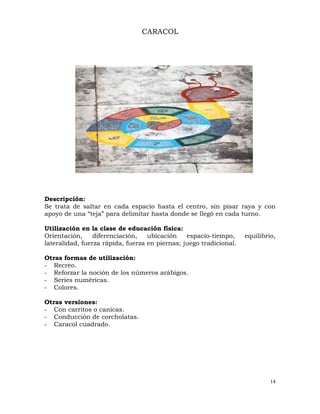 14
CARACOL
Descripción:
Se trata de saltar en cada espacio hasta el centro, sin pisar raya y con
apoyo de una “teja” para delimitar hasta donde se llegó en cada turno.
Utilización en la clase de educación física:
Orientación, diferenciación, ubicación espacio-tiempo, equilibrio,
lateralidad, fuerza rápida, fuerza en piernas; juego tradicional.
Otras formas de utilización:
- Recreo.
- Reforzar la noción de los números arábigos.
- Series numéricas.
- Colores.
Otras versiones:
- Con carritos o canicas.
- Conducción de corcholatas.
- Caracol cuadrado.
 