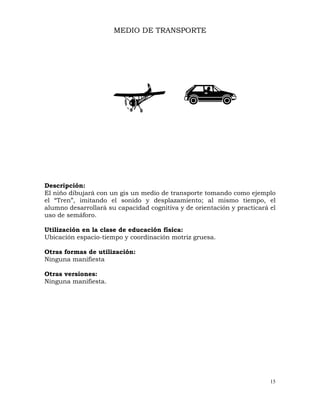 15
MEDIO DE TRANSPORTE
Descripción:
El niño dibujará con un gis un medio de transporte tomando como ejemplo
el “Tren”, imitando el sonido y desplazamiento; al mismo tiempo, el
alumno desarrollará su capacidad cognitiva y de orientación y practicará el
uso de semáforo.
Utilización en la clase de educación física:
Ubicación espacio-tiempo y coordinación motriz gruesa.
Otras formas de utilización:
Ninguna manifiesta
Otras versiones:
Ninguna manifiesta.
 