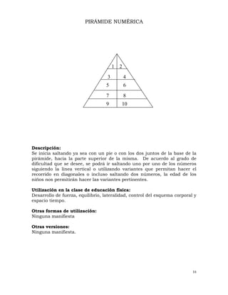 16
PIRÁMIDE NUMÉRICA
Descripción:
Se inicia saltando ya sea con un pie o con los dos juntos de la base de la
pirámide, hacia la parte superior de la misma. De acuerdo al grado de
dificultad que se desee, se podrá ir saltando uno por uno de los números
siguiendo la línea vertical o utilizando variantes que permitan hacer el
recorrido en diagonales o incluso saltando dos números, la edad de los
niños nos permitirán hacer las variantes pertinentes.
Utilización en la clase de educación física:
Desarrollo de fuerza, equilibrio, lateralidad, control del esquema corporal y
espacio tiempo.
Otras formas de utilización:
Ninguna manifiesta
Otras versiones:
Ninguna manifiesta.
1 2
3 4
5 6
7 8
9 10
 
