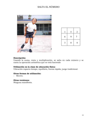 19
SALTA EL NÚMERO
Descripción:
Usando la suma, resta y multiplicación, se salta en cada número y se
canta la operación aritmética que se está haciendo
Utilización en la clase de educación física:
Ubicación espacio-tiempo, equilibrio, fuerza rápida; juego tradicional.
Otras formas de utilización:
- Recreo.
Otras versiones:
Ninguna manifiesta.
1 5 2
6 9 7
3 8 4
 