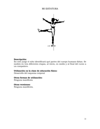 22
MI ESTATURA
Descripción:
En este juego el niño identificará qué partes del cuerpo humano faltan. Se
medirá en tres diferentes etapas, al inicio, en medio y al final del curso a
un compañero.
Utilización en la clase de educación física:
Desarrollo del esquema corporal
Otras formas de utilización:
Ninguna manifiesta
Otras versiones:
Ninguna manifiesta.
 