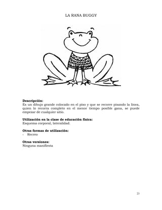 23
LA RANA BUGGY
Descripción:
Es un dibujo grande colocado en el piso y que se recorre pisando la línea,
quien lo recorra completo en el menor tiempo posible gana, se puede
empezar de cualquier sitio.
Utilización en la clase de educación física:
Esquema corporal, lateralidad.
Otras formas de utilización:
- Recreo
Otras versiones:
Ninguna manifiesta
 