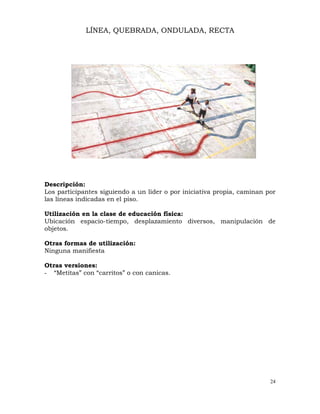 24
LÍNEA, QUEBRADA, ONDULADA, RECTA
Descripción:
Los participantes siguiendo a un líder o por iniciativa propia, caminan por
las líneas indicadas en el piso.
Utilización en la clase de educación física:
Ubicación espacio-tiempo, desplazamiento diversos, manipulación de
objetos.
Otras formas de utilización:
Ninguna manifiesta
Otras versiones:
- “Metitas” con “carritos” o con canicas.
 