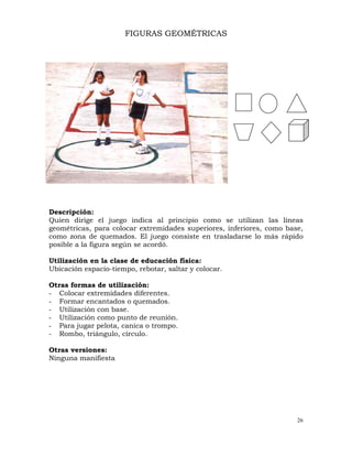 26
FIGURAS GEOMÉTRICAS
Descripción:
Quien dirige el juego indica al principio como se utilizan las líneas
geométricas, para colocar extremidades superiores, inferiores, como base,
como zona de quemados. El juego consiste en trasladarse lo más rápido
posible a la figura según se acordó.
Utilización en la clase de educación física:
Ubicación espacio-tiempo, rebotar, saltar y colocar.
Otras formas de utilización:
- Colocar extremidades diferentes.
- Formar encantados o quemados.
- Utilización con base.
- Utilización como punto de reunión.
- Para jugar pelota, canica o trompo.
- Rombo, triángulo, círculo.
Otras versiones:
Ninguna manifiesta
 