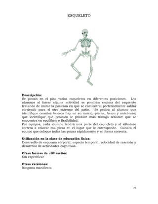 29
ESQUELETO
Descripción:
Se pintan en el piso varios esqueletos en diferentes posiciones. Los
alumnos al hacer alguna actividad se pondrán encima del esqueleto
tratando de imitar la posición en que se encuentra; porteriormente saldrá
corriendo para el otro extremo del patio. Se pedirá al alumno que
identifique cuantos huesos hay en su muslo, pierna, brazo y antebrazo;
que identifique qué posición le produce más trabajo realizar; que se
encuentra en equilibrio o flexibilidad.
Por equipos, cada alumno tendrá una parte del esqueleto y al silbatazo
correrá a colocar esa pieza en el lugar que le corresponde. Ganará el
equipo que coloque todas las piezas rápidamente y en forma correcta.
Utilización en la clase de educación física:
Desarrollo de esquema corporal, espacio temporal, velocidad de reacción y
desarrollo de actividades cognitivas.
Otras formas de utilización:
Sin especificar
Otras versiones:
Ninguna manifiesta
 