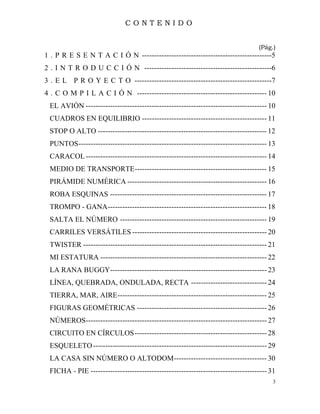 3
C O N T E N I D O
(Pág.)
1 . P R E S E N T A C I Ó N -----------------------------------------------------5
2 . I N T R O D U C C I Ó N ----------------------------------------------------6
3 . E L P R O Y E C T O --------------------------------------------------------7
4 . C O M P I L A C I Ó N ----------------------------------------------------- 10
EL AVIÓN -------------------------------------------------------------------------- 10
CUADROS EN EQUILIBRIO --------------------------------------------------- 11
STOP O ALTO --------------------------------------------------------------------- 12
PUNTOS----------------------------------------------------------------------------- 13
CARACOL-------------------------------------------------------------------------- 14
MEDIO DE TRANSPORTE------------------------------------------------------ 15
PIRÁMIDE NUMÉRICA --------------------------------------------------------- 16
ROBA ESQUINAS ---------------------------------------------------------------- 17
TROMPO - GANA----------------------------------------------------------------- 18
SALTA EL NÚMERO ------------------------------------------------------------ 19
CARRILES VERSÁTILES ------------------------------------------------------- 20
TWISTER --------------------------------------------------------------------------- 21
MI ESTATURA -------------------------------------------------------------------- 22
LA RANA BUGGY---------------------------------------------------------------- 23
LÍNEA, QUEBRADA, ONDULADA, RECTA ------------------------------- 24
TIERRA, MAR, AIRE------------------------------------------------------------- 25
FIGURAS GEOMÉTRICAS ----------------------------------------------------- 26
NÚMEROS-------------------------------------------------------------------------- 27
CIRCUITO EN CÍRCULOS------------------------------------------------------ 28
ESQUELETO----------------------------------------------------------------------- 29
LA CASA SIN NÚMERO O ALTODOM-------------------------------------- 30
FICHA - PIE ------------------------------------------------------------------------ 31
 