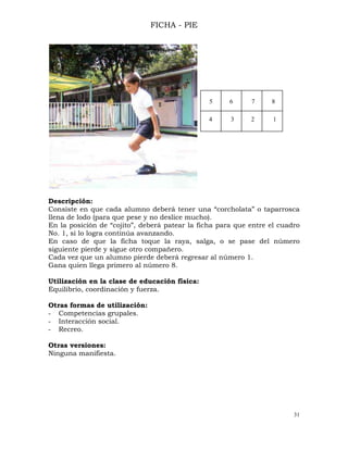 31
FICHA - PIE
Descripción:
Consiste en que cada alumno deberá tener una “corcholata” o taparrosca
llena de lodo (para que pese y no deslice mucho).
En la posición de “cojito”, deberá patear la ficha para que entre el cuadro
No. 1, si lo logra continúa avanzando.
En caso de que la ficha toque la raya, salga, o se pase del número
siguiente pierde y sigue otro compañero.
Cada vez que un alumno pierde deberá regresar al número 1.
Gana quien llega primero al número 8.
Utilización en la clase de educación física:
Equilibrio, coordinación y fuerza.
Otras formas de utilización:
- Competencias grupales.
- Interacción social.
- Recreo.
Otras versiones:
Ninguna manifiesta.
5 6 7 8
4 3 2 1
 