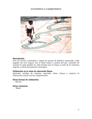 33
AUTOPISTA O CARRETERITA
Descripción:
Con un carrito, corcholata o tapón de envase de plástico numerado, cada
jugador da tres toques con el dedo índice o punta del pie, tratando de
avanzar lo más posible en cada intento que le toque; si sale de la carretera
regresa a sitios previamente marcados.
Utilización en la clase de educación física:
Aprender señales de tránsito, aprender sobre climas y mejorar la
interacción social con las competencias.
Otras formas de utilización:
- Recreo
Otras versiones:
- “Meta”
 