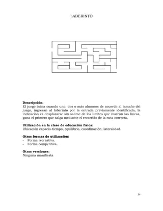 34
LABERINTO
Descripción:
El juego inicia cuando uno, dos o más alumnos de acuerdo al tamaño del
juego, ingresan al laberinto por la entrada previamente identificada, la
indicación es desplazarse sin salirse de los limites que marcan las líneas,
gana el primero que salga mediante el recorrido de la ruta correcta.
Utilización en la clase de educación física:
Ubicación espacio-tiempo, equilibrio, coordinación, lateralidad.
Otras formas de utilización:
- Forma recreativa.
- Forma competitiva.
Otras versiones:
Ninguna manifiesta
 