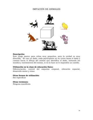 36
IMITACIÓN DE ANIMALES
Descripción:
Este juego parece para niños muy pequeños, pero la verdad es muy
divertido. Se usa un dado, cada participante en su turno lanza el dado y
camina hacia el dibujo del animal que identifica el dado, imitando los
sonidos y movimientos del mismo, si no lo hace se le impondrá un castillo.
Utilización en la clase de educación física:
Diferenciación, control del esquema corporal, ubicación espacial,
desarrollo motor y ritmo.
Otras formas de utilización:
Sin especificar
Otras versiones:
Ninguna manifiesta
 