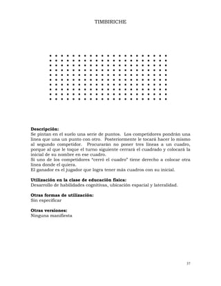 37
z z z z z z z z z z z z z z z z z z z z z
z z z z z z z z z z z z z z z z z z z z z
z z z z z z z z z z z z z z z z z z z z z
z z z z z z z z z z z z z z z z z z z z z
z z z z z z z z z z z z z z z z z z z z z
z z z z z z z z z z z z z z z z z z z z z
z z z z z z z z z z z z z z z z z z z z z
z z z z z z z z z z z z z z z z z z z z z
z z z z z z z z z z z z z z z z z z z z z
z z z z z z z z z z z z z z z z z z z z z
TIMBIRICHE
Descripción:
Se pintan en el suelo una serie de puntos. Los competidores pondrán una
línea que una un punto con otro. Posteriormente le tocará hacer lo mismo
al segundo competidor. Procurarán no poner tres líneas a un cuadro,
porque al que le toque el turno siguiente cerrará el cuadrado y colocará la
inicial de su nombre en ese cuadro.
Si uno de los competidores “cerró el cuadro” tiene derecho a colocar otra
línea donde el quiera.
El ganador es el jugador que logra tener más cuadros con su inicial.
Utilización en la clase de educación física:
Desarrollo de habilidades cognitivas, ubicación espacial y lateralidad.
Otras formas de utilización:
Sin especificar
Otras versiones:
Ninguna manifiesta
 