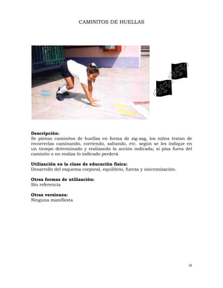 38
CAMINITOS DE HUELLAS
Descripción:
Se pintan caminitos de huellas en forma de zig-zag, los niños tratan de
recorrerlas caminando, corriendo, saltando, etc. según se les indique en
un tiempo determinado y realizando la acción indicada; si pisa fuera del
caminito o no realiza lo indicado perderá.
Utilización en la clase de educación física:
Desarrollo del esquema corporal, equilibrio, fuerza y sincronización.
Otras formas de utilización:
Sin referencia
Otras versiones:
Ninguna manifiesta
 