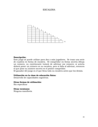 39
1
2
3
4
5
6
7
8
9
ESCALERA
Descripción:
Este juego se puede utilizar para dos o más jugadores. Se traza una serie
de cuadros en forma de escalera. El competidor en forma secreta dibuja
un número, su contrincante tratará de adivinar ese número; si acierta
deberá poner un número en su escalera, pero si falla al adivinar, entonces
el que pone su número secreto es el primer competidor.
El ganador del juego es el que llena toda su escalera antes que los demás.
Utilización en la clase de educación física:
Desarrollo de capacidades cognitivas.
Otras formas de utilización:
Sin especificar
Otras versiones:
Ninguna manifiesta
 