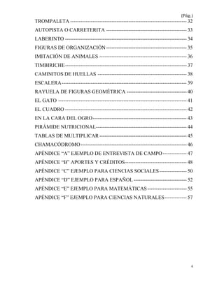 4
(Pág.)
TROMPALETA -------------------------------------------------------------------- 32
AUTOPISTA O CARRETERITA ----------------------------------------------- 33
LABERINTO ----------------------------------------------------------------------- 34
FIGURAS DE ORGANIZACIÓN ----------------------------------------------- 35
IMITACIÓN DE ANIMALES --------------------------------------------------- 36
TIMBIRICHE----------------------------------------------------------------------- 37
CAMINITOS DE HUELLAS ---------------------------------------------------- 38
ESCALERA------------------------------------------------------------------------- 39
RAYUELA DE FIGURAS GEOMÉTRICA ----------------------------------- 40
EL GATO --------------------------------------------------------------------------- 41
EL CUADRO ----------------------------------------------------------------------- 42
EN LA CARA DEL OGRO------------------------------------------------------- 43
PIRÁMIDE NUTRICIONAL----------------------------------------------------- 44
TABLAS DE MULTIPLICAR --------------------------------------------------- 45
CHAMACÓDROMO-------------------------------------------------------------- 46
APÉNDICE “A” EJEMPLO DE ENTREVISTA DE CAMPO-------------- 47
APÉNDICE “B” APORTES Y CRÉDITOS------------------------------------ 48
APÉNDICE “C” EJEMPLO PARA CIENCIAS SOCIALES---------------- 50
APÉNDICE “D” EJEMPLO PARA ESPAÑOL ------------------------------- 52
APÉNDICE “E” EJEMPLO PARA MATEMÁTICAS----------------------- 55
APÉNDICE “F” EJEMPLO PARA CIENCIAS NATURALES------------- 57
 