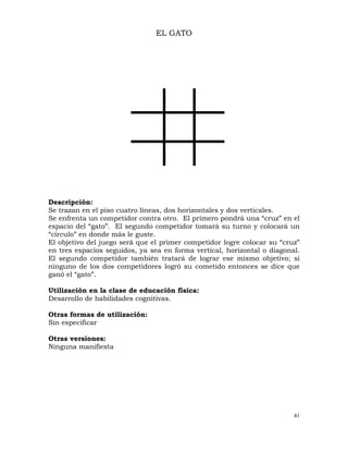 41
EL GATO
Descripción:
Se trazan en el piso cuatro líneas, dos horizontales y dos verticales.
Se enfrenta un competidor contra otro. El primero pondrá una “cruz” en el
espacio del “gato”. El segundo competidor tomará su turno y colocará un
“círculo” en donde más le guste.
El objetivo del juego será que el primer competidor logre colocar su “cruz”
en tres espacios seguidos, ya sea en forma vertical, horizontal o diagonal.
El segundo competidor también tratará de lograr ese mismo objetivo; si
ninguno de los dos competidores logró su cometido entonces se dice que
ganó el “gato”.
Utilización en la clase de educación física:
Desarrollo de habilidades cognitivas.
Otras formas de utilización:
Sin especificar
Otras versiones:
Ninguna manifiesta
 