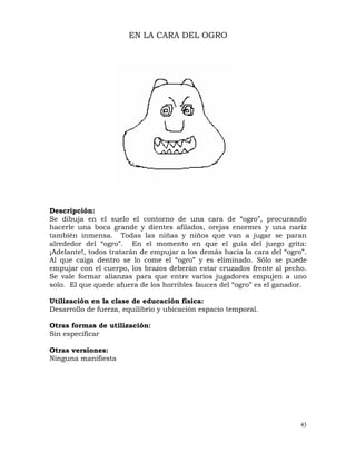 43
EN LA CARA DEL OGRO
Descripción:
Se dibuja en el suelo el contorno de una cara de “ogro”, procurando
hacerle una boca grande y dientes afilados, orejas enormes y una nariz
también inmensa. Todas las niñas y niños que van a jugar se paran
alrededor del “ogro”. En el momento en que el guía del juego grita:
¡Adelante!, todos tratarán de empujar a los demás hacia la cara del “ogro”.
Al que caiga dentro se lo come el “ogro” y es eliminado. Sólo se puede
empujar con el cuerpo, los brazos deberán estar cruzados frente al pecho.
Se vale formar alianzas para que entre varios jugadores empujen a uno
solo. El que quede afuera de los horribles fauces del “ogro” es el ganador.
Utilización en la clase de educación física:
Desarrollo de fuerza, equilibrio y ubicación espacio temporal.
Otras formas de utilización:
Sin especificar
Otras versiones:
Ninguna manifiesta
 