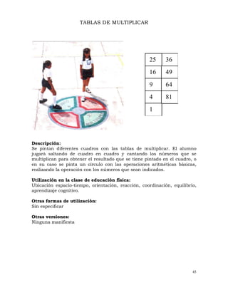 45
36
25
16 49
9 64
4 81
1
TABLAS DE MULTIPLICAR
Descripción:
Se pintan diferentes cuadros con las tablas de multiplicar. El alumno
jugará saltando de cuadro en cuadro y cantando los números que se
multiplican para obtener el resultado que se tiene pintado en el cuadro, o
en su caso se pinta un círculo con las operaciones aritméticas básicas,
realizando la operación con los números que sean indicados.
Utilización en la clase de educación física:
Ubicación espacio-tiempo, orientación, reacción, coordinación, equilibrio,
aprendizaje cognitivo.
Otras formas de utilización:
Sin especificar
Otras versiones:
Ninguna manifiesta
 