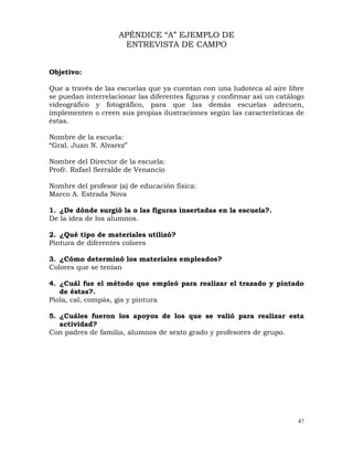 47
APÉNDICE “A” EJEMPLO DE
ENTREVISTA DE CAMPO
Objetivo:
Que a través de las escuelas que ya cuentan con una ludoteca al aire libre
se puedan interrelacionar las diferentes figuras y confirmar así un catálogo
videográfico y fotográfico, para que las demás escuelas adecuen,
implementen o creen sus propias ilustraciones según las características de
éstas.
Nombre de la escuela:
“Gral. Juan N. Alvarez”
Nombre del Director de la escuela:
Profr. Rafael Serralde de Venancio
Nombre del profesor (a) de educación física:
Marco A. Estrada Nova
1. ¿De dónde surgió la o las figuras insertadas en la escuela?.
De la idea de los alumnos.
2. ¿Qué tipo de materiales utilizó?
Pintura de diferentes colores
3. ¿Cómo determinó los materiales empleados?
Colores que se tenían
4. ¿Cuál fue el método que empleó para realizar el trazado y pintado
de éstas?.
Piola, cal, compás, gis y pintura
5. ¿Cuáles fueron los apoyos de los que se valió para realizar esta
actividad?
Con padres de familia, alumnos de sexto grado y profesores de grupo.
 
