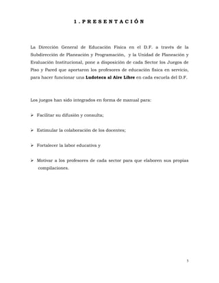 5
1 . P R E S E N T A C I Ó N
La Dirección General de Educación Física en el D.F. a través de la
Subdirección de Planeación y Programación, y la Unidad de Planeación y
Evaluación Institucional, pone a disposición de cada Sector los Juegos de
Piso y Pared que aportaron los profesores de educación física en servicio,
para hacer funcionar una Ludoteca al Aire Libre en cada escuela del D.F.
Los juegos han sido integrados en forma de manual para:
¾ Facilitar su difusión y consulta;
¾ Estimular la colaboración de los docentes;
¾ Fortalecer la labor educativa y
¾ Motivar a los profesores de cada sector para que elaboren sus propias
compilaciones.
 