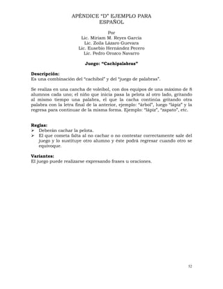 52
APÉNDICE “D” EJEMPLO PARA
ESPAÑOL
Por
Lic. Miriam M. Reyes García
Lic. Zoila Lázaro Guevara
Lic. Eusebio Hernández Pecero
Lic. Pedro Orozco Navarro
Juego: “Cachipalabras”
Descripción:
Es una combinación del “cachibol” y del “juego de palabras”.
Se realiza en una cancha de voleibol, con dos equipos de una máximo de 8
alumnos cada uno; el niño que inicia pasa la pelota al otro lado, gritando
al mismo tiempo una palabra, el que la cacha continúa gritando otra
palabra con la letra final de la anterior, ejemplo: “árbol”, luego “lápiz” y la
regresa para continuar de la misma forma. Ejemplo: “lápiz”, “zapato”, etc.
Reglas:
¾ Deberán cachar la pelota.
¾ El que cometa falta al no cachar o no contestar correctamente sale del
juego y lo sustituye otro alumno y éste podrá regresar cuando otro se
equivoque.
Variantes:
El juego puede realizarse expresando frases u oraciones.
 