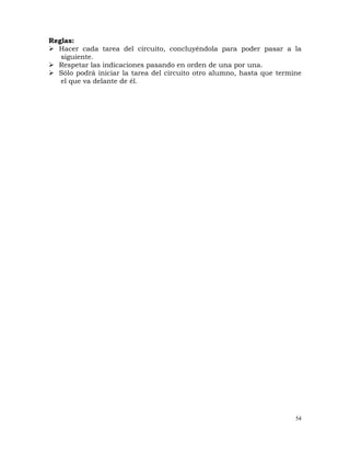 54
Reglas:
¾ Hacer cada tarea del circuito, concluyéndola para poder pasar a la
siguiente.
¾ Respetar las indicaciones pasando en orden de una por una.
¾ Sólo podrá iniciar la tarea del circuito otro alumno, hasta que termine
el que va delante de él.
 