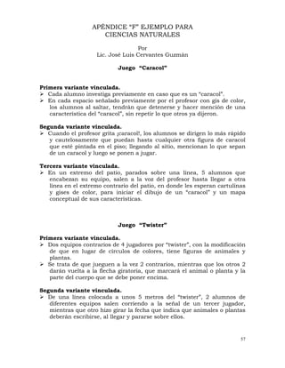 57
APÉNDICE “F” EJEMPLO PARA
CIENCIAS NATURALES
Por
Lic. José Luis Cervantes Guzmán
Juego “Caracol”
Primera variante vinculada.
¾ Cada alumno investiga previamente en caso que es un “caracol”.
¾ En cada espacio señalado previamente por el profesor con gis de color,
los alumnos al saltar, tendrán que detenerse y hacer mención de una
característica del “caracol”, sin repetir lo que otros ya dijeron.
Segunda variante vinculada.
¾ Cuando el profesor grita ¡caracol!, los alumnos se dirigen lo más rápido
y cautelosamente que puedan hasta cualquier otra figura de caracol
que esté pintada en el piso; llegando al sitio, mencionan lo que sepan
de un caracol y luego se ponen a jugar.
Tercera variante vinculada.
¾ En un extremo del patio, parados sobre una línea, 5 alumnos que
encabezan su equipo, salen a la voz del profesor hasta llegar a otra
línea en el extremo contrario del patio, en donde les esperan cartulinas
y gises de color, para iniciar el dibujo de un “caracol” y un mapa
conceptual de sus características.
Juego “Twister”
Primera variante vinculada.
¾ Dos equipos contrarios de 4 jugadores por “twister”, con la modificación
de que en lugar de círculos de colores, tiene figuras de animales y
plantas.
¾ Se trata de que jueguen a la vez 2 contrarios, mientras que los otros 2
darán vuelta a la flecha giratoria, que marcará el animal o planta y la
parte del cuerpo que se debe poner encima.
Segunda variante vinculada.
¾ De una línea colocada a unos 5 metros del “twister”, 2 alumnos de
diferentes equipos salen corriendo a la señal de un tercer jugador,
mientras que otro hizo girar la fecha que indica que animales o plantas
deberán escribirse, al llegar y pararse sobre ellos.
 