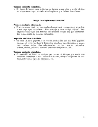 58
Tercera variante vinculada.
¾ En lugar de hacer girar la flecha, se lanzan unas tejas y según el sitio
en el que ésta caiga, será el animal o planta que deberá describirse.
Juego “Autopista o carreterita”
Primera variante vinculada.
¾ El recorrido se hará con una avalancha que será conseguida o se pedirá
a un papá que la elabore. Uno empuja y otro recoge objetos. Los
objetos serán cajas con tarjetas que indican lo que hay que contestar.
Los temas serán de ciencias naturales.
Segunda variante vinculada.
¾ Se hace un ruta gigante y se recorre avanzando con un dado gigante;
durante el recorrido habrá diferentes pruebas, cuestionarios o tareas
que realizar, todas ellas relacionadas con las ciencias naturales:
climas, suelos, plantas, erosión, partes de las plantas, etc.
Tercera variante vinculada.
¾ El recorrido se hace en equipos por turno, al tiempo que cada uno
realizará diferentes tareas: sembrar un árbol, dibujar las partes de una
hoja, diferenciar tipos de animales, etc.
 