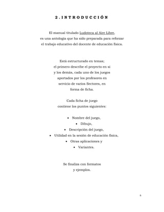 6
2 . I N T R O D U C C I Ó N
El manual titulado Ludoteca al Aire Libre,
es una antología que ha sido preparada para reforzar
el trabajo educativo del docente de educación física.
Está estructurado en temas;
el primero describe el proyecto en sí
y los demás, cada uno de los juegos
aportados por los profesores en
servicio de varios Sectores, en
forma de ficha.
Cada ficha de juego
contiene los puntos siguientes:
• Nombre del juego,
• Dibujo,
• Descripción del juego,
• Utilidad en la sesión de educación física,
• Otras aplicaciones y
• Variantes.
Se finaliza con formatos
y ejemplos.
 