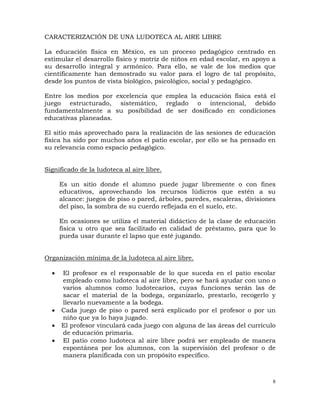 8
CARACTERIZACIÓN DE UNA LUDOTECA AL AIRE LIBRE
La educación física en México, es un proceso pedagógico centrado en
estimular el desarrollo físico y motriz de niños en edad escolar, en apoyo a
su desarrollo integral y armónico. Para ello, se vale de los medios que
científicamente han demostrado su valor para el logro de tal propósito,
desde los puntos de vista biológico, psicológico, social y pedagógico.
Entre los medios por excelencia que emplea la educación física está el
juego estructurado, sistemático, reglado o intencional, debido
fundamentalmente a su posibilidad de ser dosificado en condiciones
educativas planeadas.
El sitio más aprovechado para la realización de las sesiones de educación
física ha sido por muchos años el patio escolar, por ello se ha pensado en
su relevancia como espacio pedagógico.
Significado de la ludoteca al aire libre.
Es un sitio donde el alumno puede jugar libremente o con fines
educativos, aprovechando los recursos lúdicros que estén a su
alcance: juegos de piso o pared, árboles, paredes, escaleras, divisiones
del piso, la sombra de su cuerdo reflejada en el suelo, etc.
En ocasiones se utiliza el material didáctico de la clase de educación
física u otro que sea facilitado en calidad de préstamo, para que lo
pueda usar durante el lapso que esté jugando.
Organización mínima de la ludoteca al aire libre.
• El profesor es el responsable de lo que suceda en el patio escolar
empleado como ludoteca al aire libre, pero se hará ayudar con uno o
varios alumnos como ludotecarios, cuyas funciones serán las de
sacar el material de la bodega, organizarlo, prestarlo, recogerlo y
llevarlo nuevamente a la bodega.
• Cada juego de piso o pared será explicado por el profesor o por un
niño que ya lo haya jugado.
• El profesor vinculará cada juego con alguna de las áreas del currículo
de educación primaria.
• El patio como ludoteca al aire libre podrá ser empleado de manera
espontánea por los alumnos, con la supervisión del profesor o de
manera planificada con un propósito específico.
 
