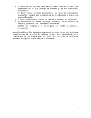 9
• La duración del uso del patio escolar como ludoteca al aire libre
dependerá de lo que persiga el docente y de las condiciones
ambientales.
• Se deben tomar medidas precautorias en casos de contingencia
ambiental y cuidar que la exposición de los alumnos al sol no sea
muy prolongada.
• El patio escolar deberá quedar sin basura al terminar su utilización.
• Se delimitarán las zonas de riesgo: coladeras, levantamiento del
cemento, escaleras, etc., para evitar accidentes.
• Existirá un botiquín a la mano para ser usado en casos de
emergencia.
A continuación se dan a conocer algunas de las sugerencias que pretenden
complementar el concepto de ludoteca al aire libre, enfatizando en la
vinculación de los juegos con las áreas del currículo de educación
primaria, aunque se puede adaptar a preescolar.
 