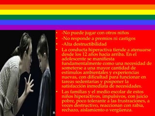 • -No puede jugar con otros niños
• -No responde a premios ni castigos
• -Alta destructibilidad
• La conducta hiperactiva tiende a atenuarse
  desde los 12 años hacia arriba. En el
  adolescente se manifiesta
  fundamentalmente como una necesidad de
  someterse a una mayor cantidad de
  estímulos ambientales y experiencias
  nuevas, con dificultad para funcionar en
  tareas sedentarias y posponer la
  satisfacción inmediata de necesidades.
• Las familias y el medio escolar de estos
  niños hiperactivos, impulsivos, con juicio
  pobre, poco tolerante a las frustraciones, a
  veces destructivo, reaccionan con rabia,
  rechazo, aislamiento o vergüenza.
 
