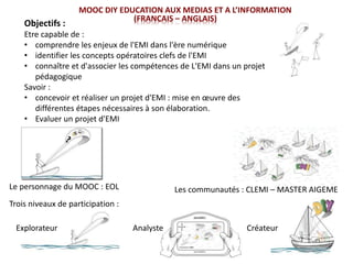 MOOC DIY EDUCATION AUX MEDIAS ET A L’INFORMATION
(FRANCAIS – ANGLAIS)
Le personnage du MOOC : EOL Les communautés : CLEMI – MASTER AIGEME
Trois niveaux de participation :
Explorateur Analyste Créateur
Objectifs :
Etre capable de :
• comprendre les enjeux de l'EMI dans l'ère numérique
• identifier les concepts opératoires clefs de l'EMI
• connaître et d'associer les compétences de L'EMI dans un projet
pédagogique
Savoir :
• concevoir et réaliser un projet d'EMI : mise en œuvre des
différentes étapes nécessaires à son élaboration.
• Evaluer un projet d'EMI
 