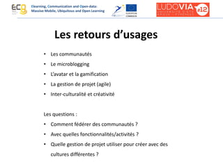Les retours d’usages
• Les communautés
• Le microblogging
• L’avatar et la gamification
• La gestion de projet (agile)
• Inter-culturalité et créativité
Les questions :
• Comment fédérer des communautés ?
• Avec quelles fonctionnalités/activités ?
• Quelle gestion de projet utiliser pour créer avec des
cultures différentes ?
Elearning, Communication and Open-data:
Massive Mobile, Ubiquitous and Open Learning
 