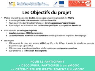Elearning, Communication and Open-data:
Massive Mobile, Ubiquitous and Open Learning
• Mettre en avant le potentiel des REL (Ressources Educatives Libres) et des MOOC
• Pour élargir l’accès à l’éducation et améliorer la qualité
• Pour réduire les barrières technologiques dans les processus d’apprentissage
• Pour intégrer les utilisateurs avec des besoins spécifiques ou en position d’exclusion
• Utilisation des technologies de pointe
• Les plateformes de MOOC émergentes
• Les combinaisons d’activités transfrontalières créées par les hubs impliqués dans le projet
• Les moyens
• ECO permet de créer son propre MOOC ou REL et le diffuser à partir de plateforme ouverte
d’apprentissage OpenMOOC
• ECO porte une attention particulière à la formation des enseignants européens.
• ECO prépare à la certification d’enseignants
Les Objectifs du projet
POUR LE PARTICIPANT
=> DECOUVRIR, PARTICIPER à un sMOOC
=> CRÉER-DIFFUSER GRATUITEMENT UN sMOOC
 