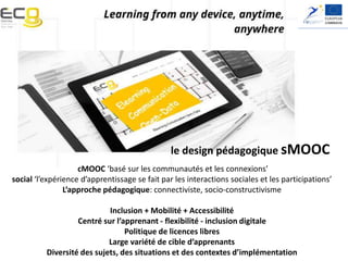 Elearning, Communication and Open-data:
Massive Mobile, Ubiquitous and Open Learning
le design pédagogique sMOOC
cMOOC ‘basé sur les communautés et les connexions’
social ‘l’expérience d’apprentissage se fait par les interactions sociales et les participations’
L’approche pédagogique: connectiviste, socio-constructivisme
Inclusion + Mobilité + Accessibilité
Centré sur l’apprenant - flexibilité - inclusion digitale
Politique de licences libres
Large variété de cible d’apprenants
Diversité des sujets, des situations et des contextes d’implémentation
 