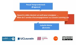 Quand la vidéo devient un outil pour enseigner ...
Bilan de 5 années d’accompagnement au Louvain Learning Lab
Isabelle Motte
@zmotte
Pascal Vangrundereeck
@vgpascal
 