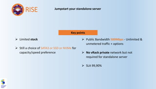 Key points
➢ Limited stock
➢ Still a choice of SATA3 or SSD or NVMe for
capacity/speed preference
➢ Public Bandwidth 500Mbps - Unlimited &
unmetered traffic + options
➢ No vRack private network but not
required for standalone server
➢ SLA 99,90%
RISE Jumpstart your standalone server
 