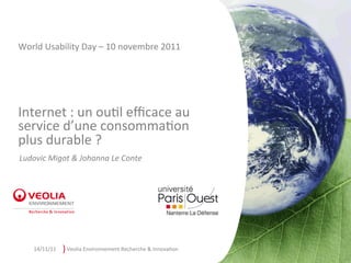 World	
  Usability	
  Day	
  –	
  10	
  novembre	
  2011	
  




Internet	
  :	
  un	
  ou7l	
  eﬃcace	
  au	
  
service	
  d’une	
  consomma7on	
  
plus	
  durable	
  ?                     	
  
Ludovic	
  Migot	
  &	
  Johanna	
  Le	
  Conte	
  




     14/11/11	
     )	
  Veolia	
  Environnement	
  Recherche	
  &	
  Innova7on	
  
 