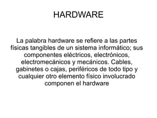 HARDWARE
La palabra hardware se refiere a las partes
físicas tangibles de un sistema informático; sus
componentes eléctricos, electrónicos,
electromecánicos y mecánicos. Cables,
gabinetes o cajas, periféricos de todo tipo y
cualquier otro elemento físico involucrado
componen el hardware
 