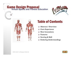 Game Designand Fitness Education
  Virtual Sports
                 Proposal


                                   Table of Contents
                                      Abstract / Overview
                                      Core Experience
                                      New Innovations
                                      Features
                                      Scoring & Skill
                                      Enduring Understandings




    ATEC-6351 S.Wheeler 08.06.09
 