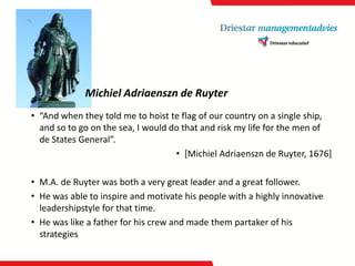 Michiel Adriaensznde Ruyter 
•“Andwhentheytoldme tohoistte flagof ourcountry on a single ship, andsotogo on the sea, I woulddo thatandrisk mylife forthe men of de StatesGeneral”. 
•[Michiel Adriaensznde Ruyter, 1676] 
•M.A. de Ruyter was botha verygreatleader anda greatfollower. 
•He was abletoinspireandmotivatehis peoplewitha highlyinnovativeleadershipstyleforthattime. 
•He was likea fatherforhis crew andmade thempartaker of his strategies  