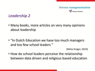 Leadership 2 
•Many books, more articles an very many opinions about leadership 
•“In Dutch Education we have too much managers and too few school leaders ” 
[Meta Krüger, 2010] 
•How do school leaders perceive the relationship between data driven and religious based education  