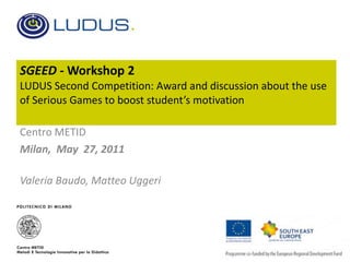 SGEED -  Workshop 2 LUDUS Second Competition: Award and discussion about the use of Serious Games to boost student’s motivation  Centro METID Milan,  May  27, 2011 Valeria Baudo, Matteo Uggeri 