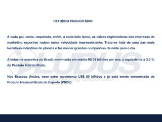 RETORNO PUBLICITÁRIO



A cada gol, cesta, raquetada, enfim, a cada belo lance, as caixas registradoras das empresas de
marketing esportivo rodam numa velocidade impressionante. Trata-se hoje de uma das mais
lucrativas indústrias do planeta e fez nascer grandes companhias da noite para o dia.


A indústria esportiva no Brasil, movimenta em média R$ 31 bilhões por ano, o equivalente a 3,3 %
do Produto Interno Bruto.


Nos Estados Unidos, esse setor movimenta US$ 50 bilhões e já está sendo denominado de
Produto Nacional Bruto do Esporte (PNBE).
 