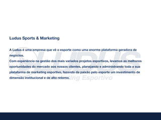 Ludus Sports & Marketing

A Ludus é uma empresa que vê o esporte como uma enorme plataforma geradora de
negócios.
Com experiência na gestão dos mais variados projetos esportivos, levamos as melhores
oportunidades do mercado aos nossos clientes, planejando e administrando toda a sua
plataforma de marketing esportivo, fazendo da paixão pelo esporte um investimento de
dimensão institucional e de alto retorno.
 