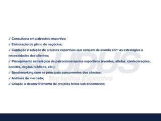 ✓ Consultoria em patrocínio esportivo;
✓ Elaboração de plano de negócios;
✓ Captação e seleção de projetos esportivos que estejam de acordo com as estratégias e
necessidades dos clientes;
✓ Planejamento estratégico de patrocínios/apoios esportivos (eventos, atletas, confederações,
comitês, órgãos públicos, etc.);
✓ Benchmarking com os principais concorrentes dos clientes;
✓ Análises de mercado;
✓ Criação e desenvolvimento de projetos feitos sob encomenda;
 